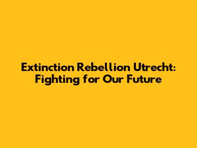 Extinction Rebellion Utrecht: Fighting for Our Future