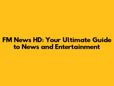 FM News HD: Your Ultimate Guide to News and Entertainment