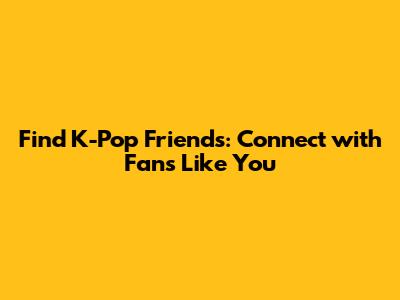 Find K-Pop Friends: Connect with Fans Like You