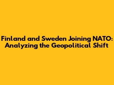 Finland and Sweden Joining NATO: Analyzing the Geopolitical Shift