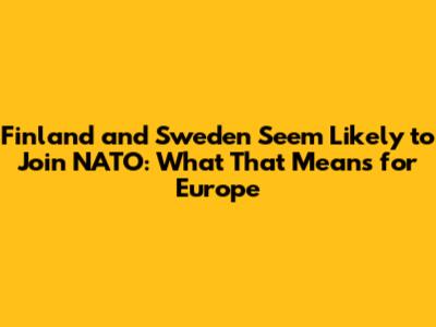 Finland and Sweden Seem Likely to Join NATO: What That Means for Europe