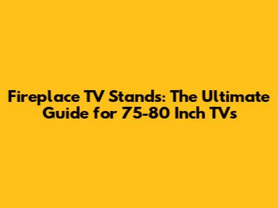 Fireplace TV Stands: The Ultimate Guide for 75-80 Inch TVs