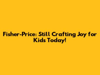Fisher-Price: Still Crafting Joy for Kids Today!