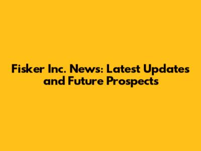 Fisker Inc. News: Latest Updates and Future Prospects