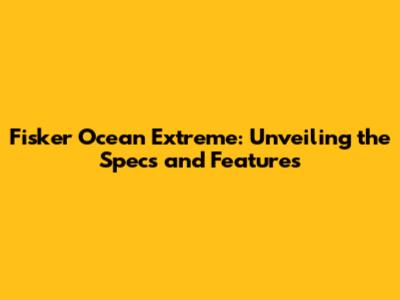 Fisker Ocean Extreme: Unveiling the Specs and Features