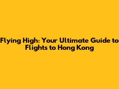 Flying High: Your Ultimate Guide to Flights to Hong Kong