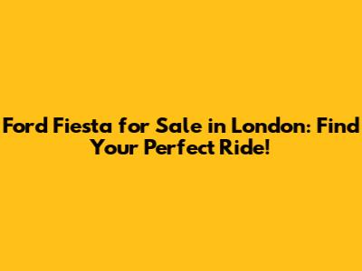 Ford Fiesta for Sale in London: Find Your Perfect Ride!