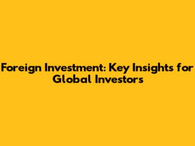 Foreign Investment: Key Insights for Global Investors