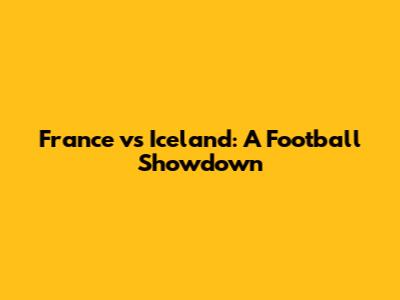 France vs Iceland: A Football Showdown