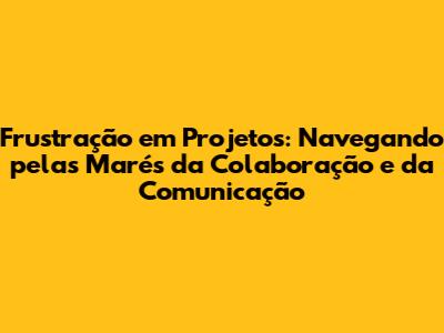 Frustração em Projetos: Navegando pelas Marés da Colaboração e da Comunicação