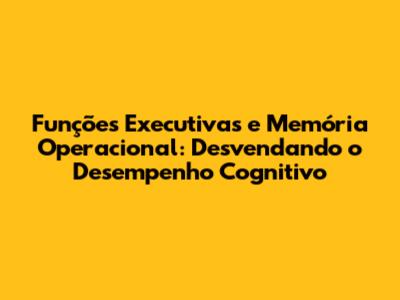 Funções Executivas e Memória Operacional: Desvendando o Desempenho Cognitivo