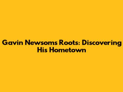 Gavin Newsom's Roots: Discovering His Hometown