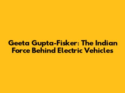 Geeta Gupta-Fisker: The Indian Force Behind Electric Vehicles