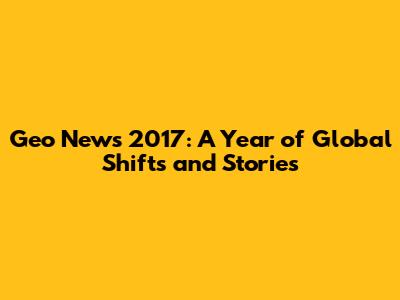 Geo News 2017: A Year of Global Shifts and Stories