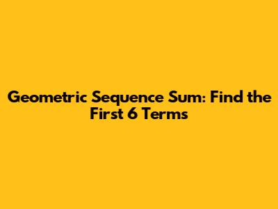 Geometric Sequence Sum: Find the First 6 Terms