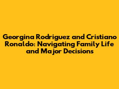 Georgina Rodriguez and Cristiano Ronaldo: Navigating Family Life and Major Decisions