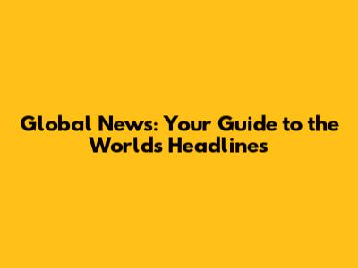 Global News: Your Guide to the World's Headlines