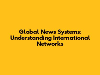 Global News Systems: Understanding International Networks