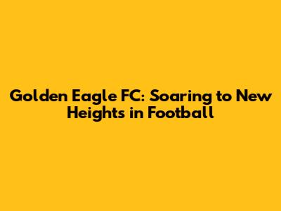 Golden Eagle FC: Soaring to New Heights in Football