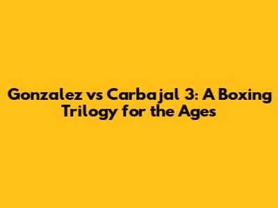 Gonzalez vs Carbajal 3: A Boxing Trilogy for the Ages