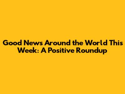 Good News Around the World This Week: A Positive Roundup