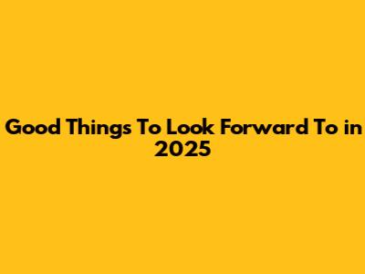 Good Things To Look Forward To in 2025
