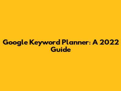 Google Keyword Planner: A 2022 Guide