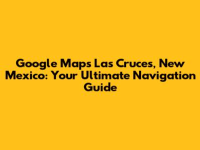 Google Maps Las Cruces, New Mexico: Your Ultimate Navigation Guide