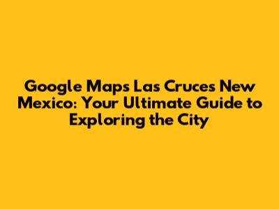 Google Maps Las Cruces New Mexico: Your Ultimate Guide to Exploring the City