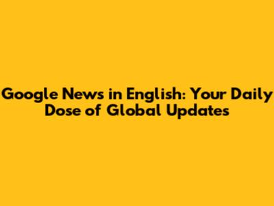 Google News in English: Your Daily Dose of Global Updates