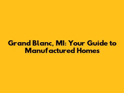 Grand Blanc, MI: Your Guide to Manufactured Homes