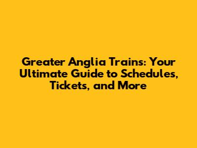 Greater Anglia Trains: Your Ultimate Guide to Schedules, Tickets, and More