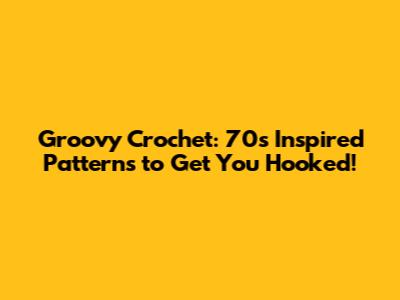 Groovy Crochet: 70s Inspired Patterns to Get You Hooked!