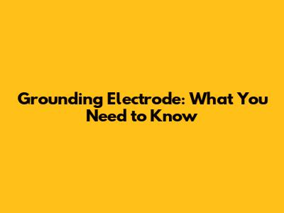 Grounding Electrode: What You Need to Know