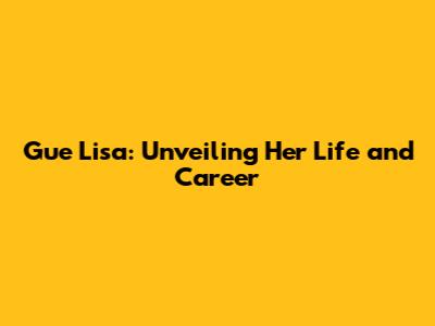 Gue Lisa: Unveiling Her Life and Career