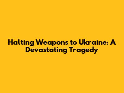 Halting Weapons to Ukraine: A Devastating Tragedy
