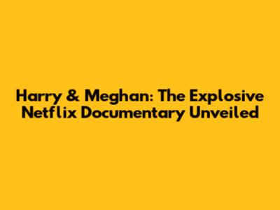 Harry & Meghan: The Explosive Netflix Documentary Unveiled