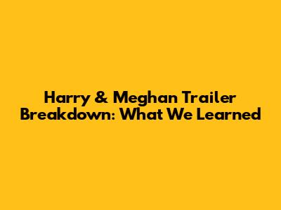 Harry & Meghan Trailer Breakdown: What We Learned