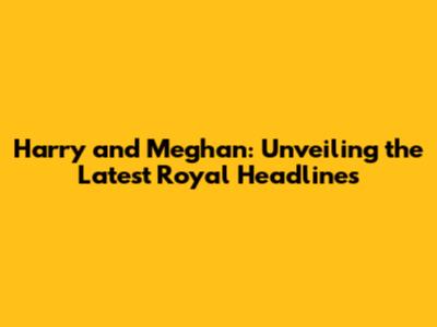 Harry and Meghan: Unveiling the Latest Royal Headlines