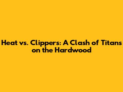 Heat vs. Clippers: A Clash of Titans on the Hardwood