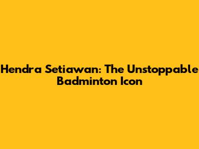 Hendra Setiawan: The Unstoppable Badminton Icon