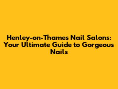 Henley-on-Thames Nail Salons: Your Ultimate Guide to Gorgeous Nails