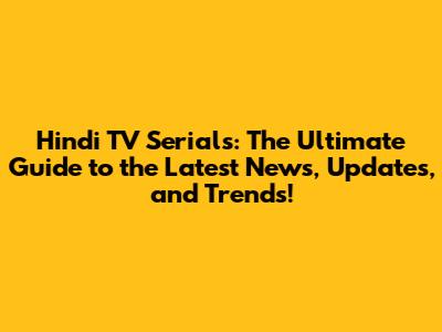 Hindi TV Serials: The Ultimate Guide to the Latest News, Updates, and Trends!
