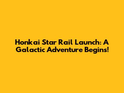 Honkai Star Rail Launch: A Galactic Adventure Begins!