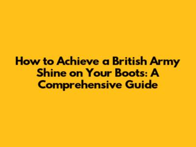 How to Achieve a British Army Shine on Your Boots: A Comprehensive Guide