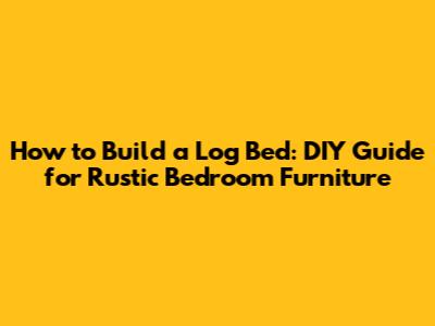 How to Build a Log Bed: DIY Guide for Rustic Bedroom Furniture
