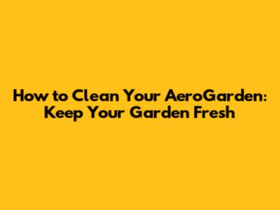 How to Clean Your AeroGarden: Keep Your Garden Fresh