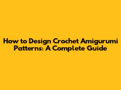 How to Design Crochet Amigurumi Patterns: A Complete Guide