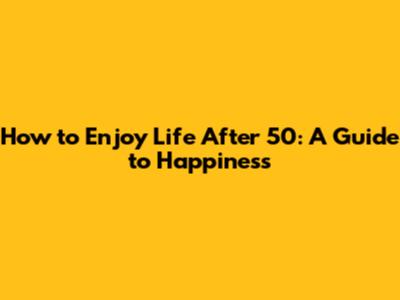 How to Enjoy Life After 50: A Guide to Happiness