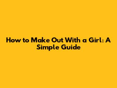 How to Make Out With a Girl: A Simple Guide